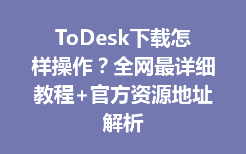 ToDesk下载怎样操作？全网最详细教程+官方资源地址解析 一