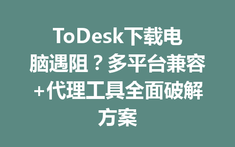 ToDesk下载电脑遇阻？多平台兼容+代理工具全面破解方案 一