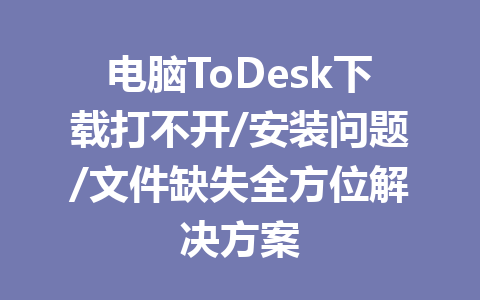 电脑ToDesk下载打不开/安装问题/文件缺失全方位解决方案 一