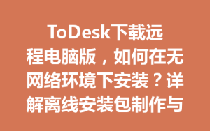 ToDesk下载远程电脑版，如何在无网络环境下安装？详解离线安装包制作与配置技巧-ToDesk远程桌面控制|官方下载