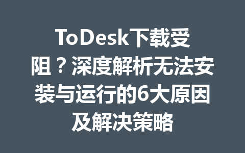 ToDesk下载受阻？深度解析无法安装与运行的6大原因及解决策略 一