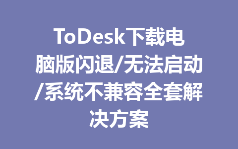 ToDesk下载电脑版闪退/无法启动/系统不兼容全套解决方案 一