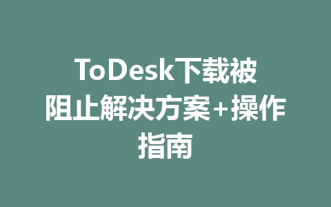 ToDesk下载被阻止解决方案+操作指南 一