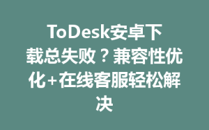 ToDesk安卓下载总失败？兼容性优化+在线客服轻松解决-ToDesk远程桌面控制|官方下载
