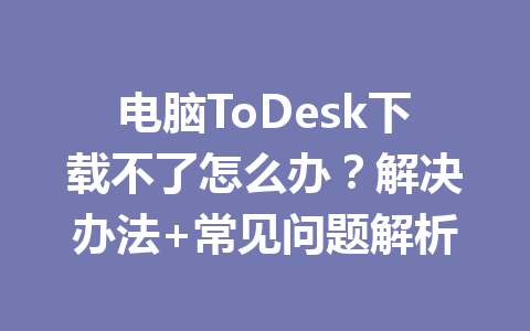 电脑ToDesk下载不了怎么办?解决办法+常见问题解析 一