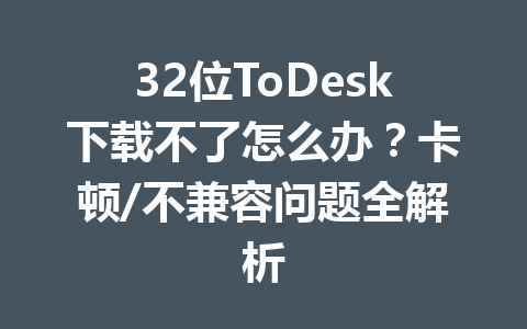 32位ToDesk下载不了怎么办?卡顿/不兼容问题全解析 一