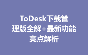 ToDesk下载管理版全解+最新功能亮点解析-ToDesk远程桌面控制|官方下载