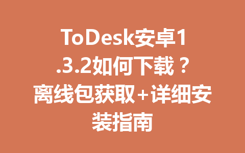 ToDesk安卓1.3.2如何下载?离线包获取+详细安装指南 一